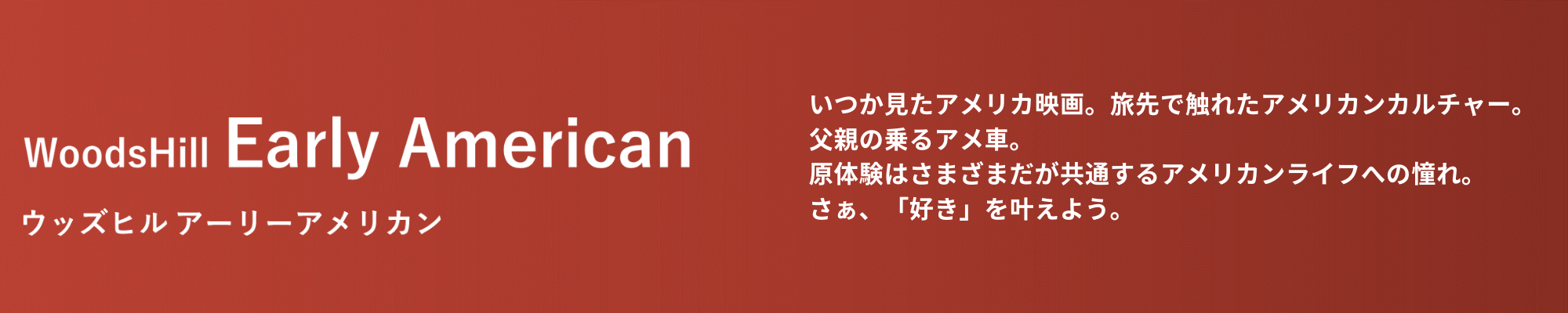  American ウッズヒル アーリーアメリカン いつか観たアメリカ映画。旅先で触れたアメリカンカルチャー。自慢だった父親の乗るアメ車。原体験はさまざまだが共通するアメリカンライフへの憧れ。さぁ、「好き」を叶えよう。