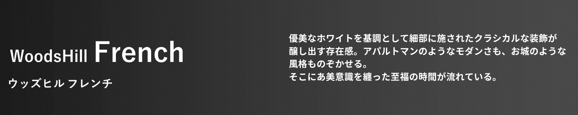 WoodsHill French ウッズヒル フレンチ 優美なホワイトを基調として細部に施されたクラシカルな装飾が醸し出す存在感。アパルトマンのようなモダンさも、お城のような風格ものぞかせる。そこには美意識を纏った至福の時間が流れている。